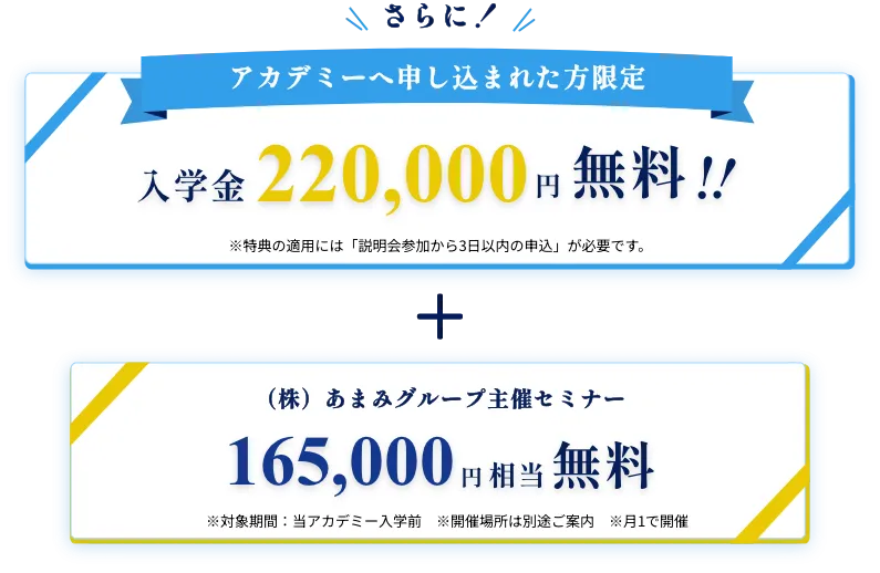 さらに!アカデミーへ申し込まれた方限定入学金220,000円無料!!※特典の適用には「説明会参加から3日以内の申込」が必要です。+技術セミナー参加6ヶ月分当アカデミー入学前165,000円相当無料※開催場所は別途ご案内※月1で開催