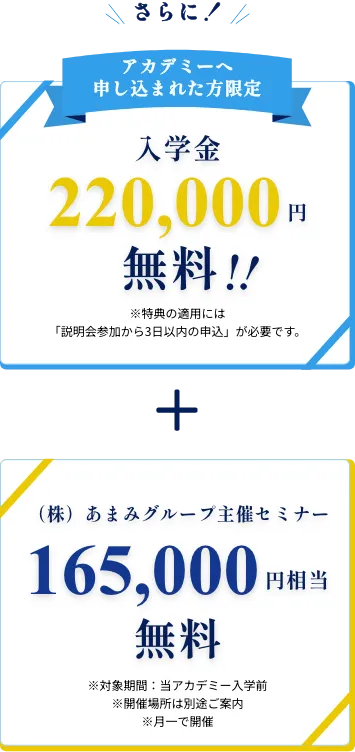 さらに!アカデミーへ申し込まれた方限定入学金220,000円無料!!※特典の適用には「説明会参加から3日以内の申込」が必要です。+(株)あまみグループ主催セミナー当アカデミー入学前165,000円相当無料※対象期間当アカデミー入学前※開催場所は別途ご案内 ※月一で開催